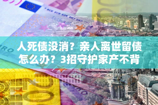 济南人死债没消？亲人离世留债怎么办？3招守护家产不背锅