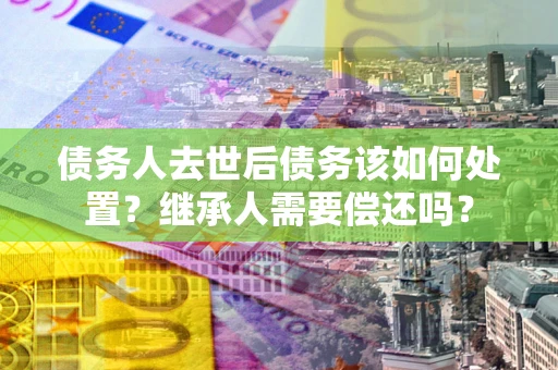济南债务人去世后债务该如何处置？继承人需要偿还吗？