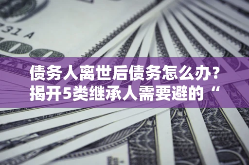 济南债务人离世后债务怎么办？揭开5类继承人需要避的“坑”