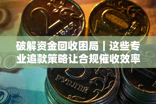 济南破解资金回收困局｜这些专业追款策略让合规催收效率翻倍