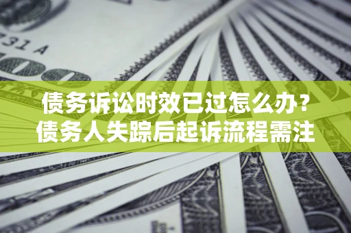 济南债务诉讼时效已过怎么办？债务人失踪后起诉流程需注意什么？