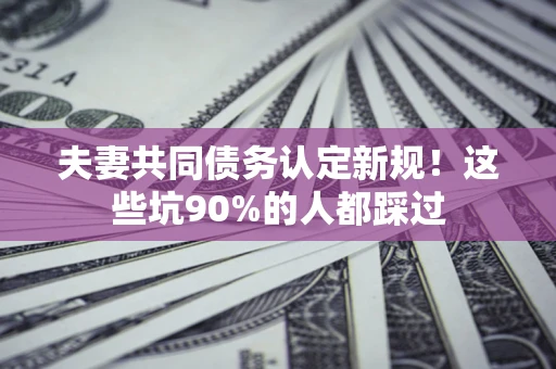 济南夫妻共同债务认定新规！这些坑90%的人都踩过